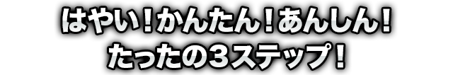 はやい!かんたん!あんしん!たったの3ステップ!